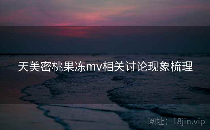 天美密桃果冻mv相关讨论现象梳理 天美密桃果冻mv相关讨论现象梳理