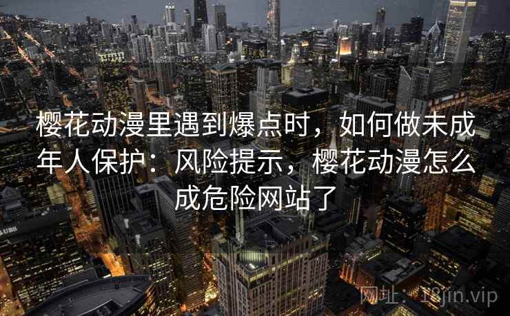 樱花动漫里遇到爆点时，如何做未成年人保护：风险提示，樱花动漫怎么成危险网站了