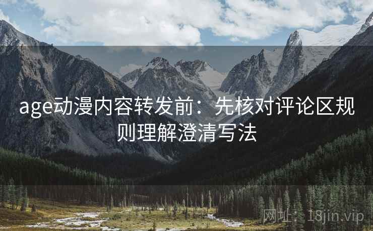 age动漫内容转发前：先核对评论区规则理解澄清写法