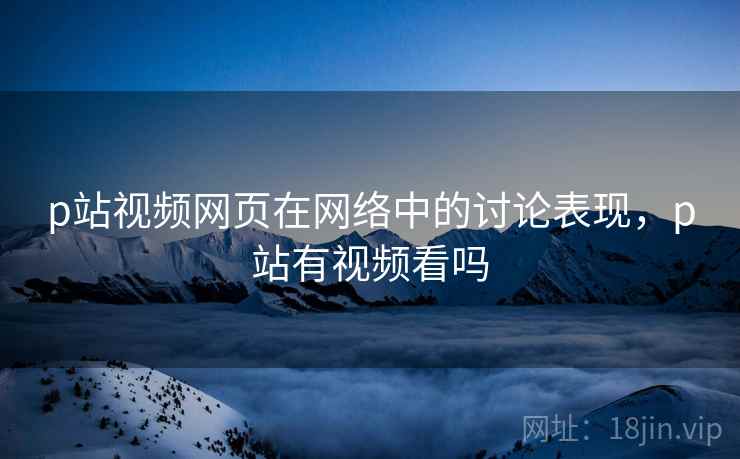 p站视频网页在网络中的讨论表现,p站有视频看吗 p站视频网页在网络中的讨论表现,p站有视频看吗