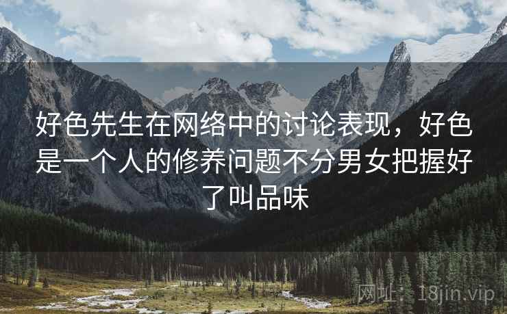 好色先生在网络中的讨论表现,好色是一个人的修养问题不分男女把握好了叫品味 好色先生在网络中的讨论表现,好色是一个人的修养问题不分男女把握好了叫品味