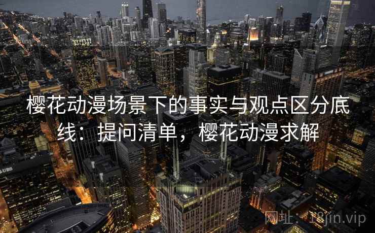 樱花动漫场景下的事实与观点区分底线:提问清单,樱花动漫求解 樱花动漫场景下的事实与观点区分底线:提问清单,樱花动漫求解