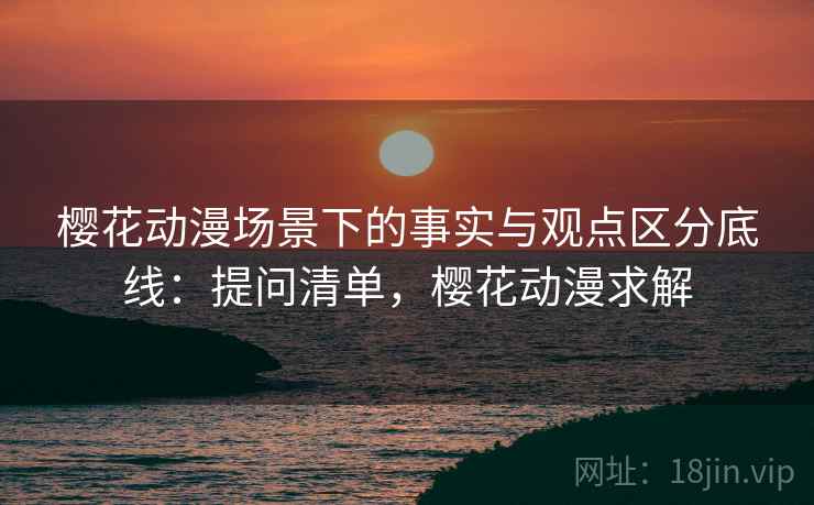 樱花动漫场景下的事实与观点区分底线:提问清单,樱花动漫求解 樱花动漫场景下的事实与观点区分底线:提问清单,樱花动漫求解