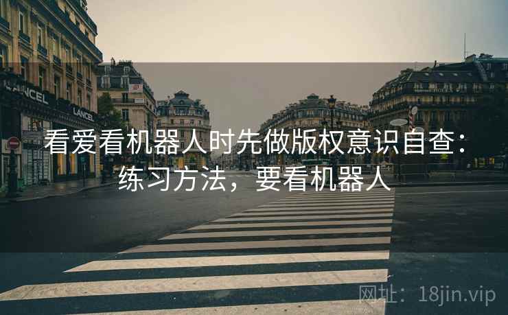 看爱看机器人时先做版权意识自查:练习方法,要看机器人 看爱看机器人时先做版权意识自查:练习方法,要看机器人