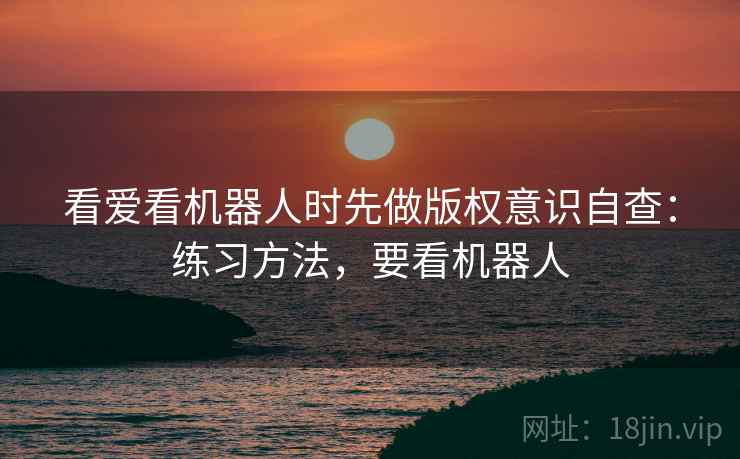 看爱看机器人时先做版权意识自查:练习方法,要看机器人 看爱看机器人时先做版权意识自查:练习方法,要看机器人